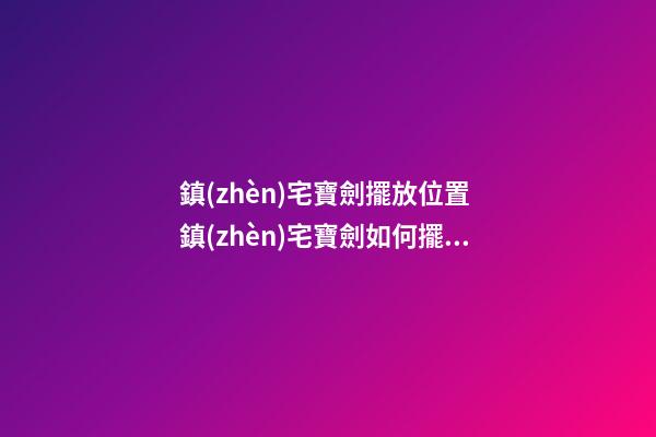 鎮(zhèn)宅寶劍擺放位置 鎮(zhèn)宅寶劍如何擺放